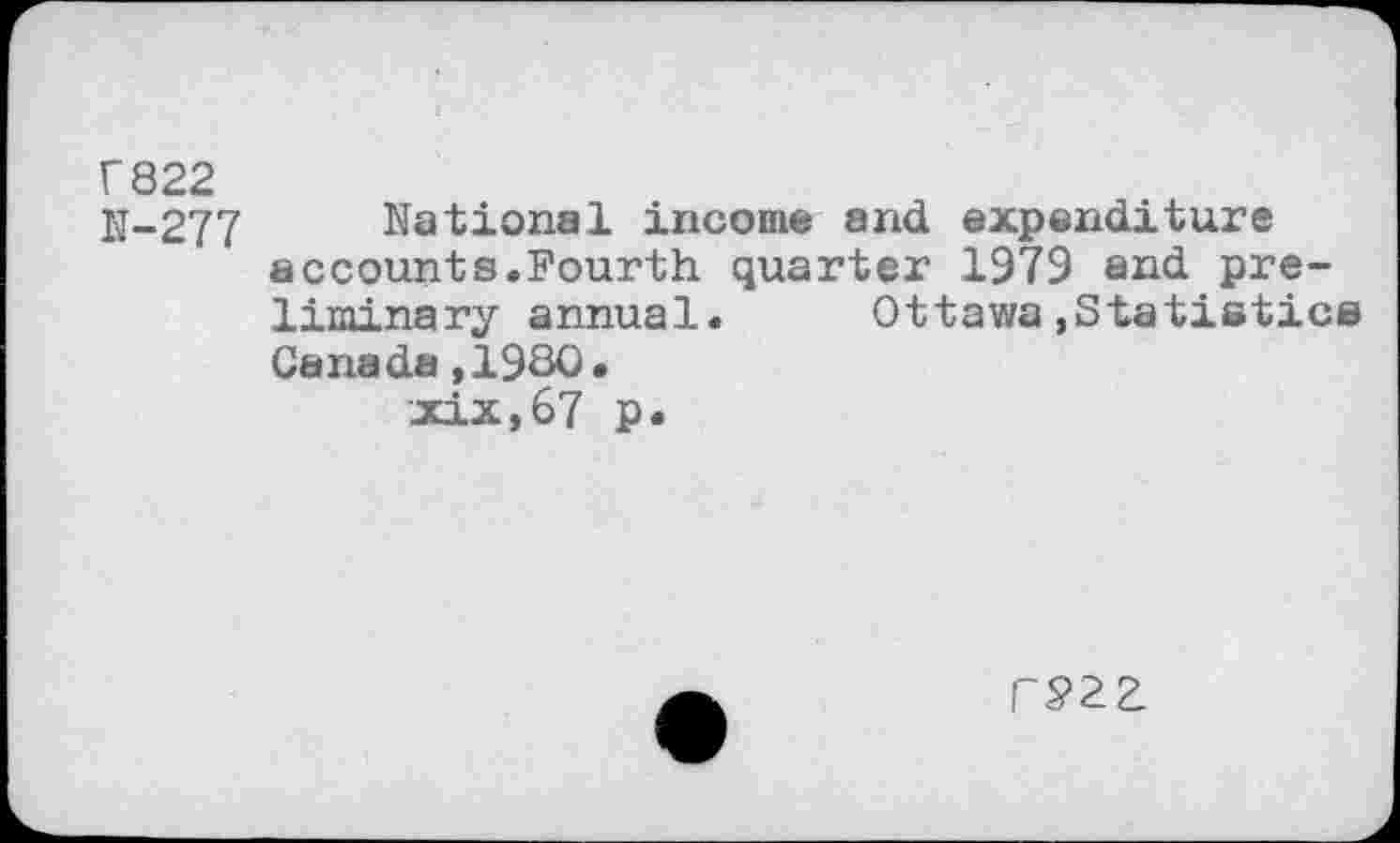 ﻿r822
N-277 National income and expenditure accounts.Fourth quarter 1979 and preliminary annual.	Ottawa,Statistics
Canada,1980.
xix,67 p.
rP2Z